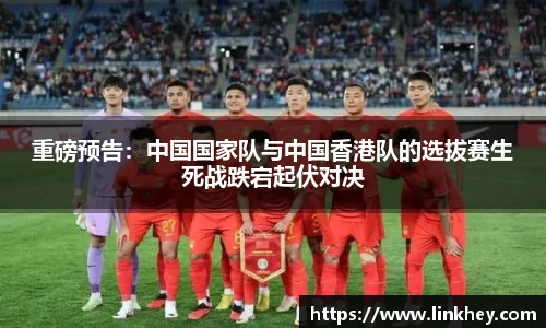 重磅预告：中国国家队与中国香港队的选拔赛生死战跌宕起伏对决