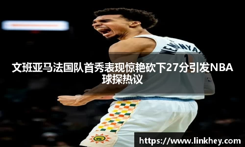文班亚马法国队首秀表现惊艳砍下27分引发NBA球探热议